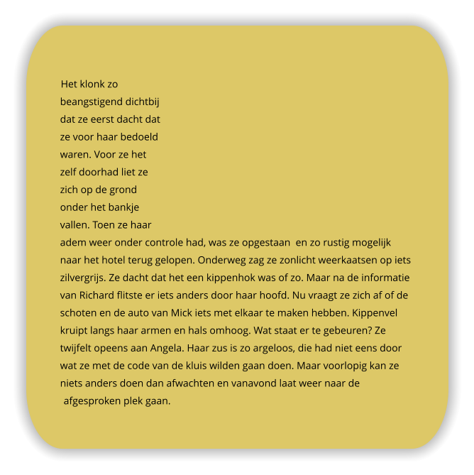 Het klonk zo beangstigend dichtbij dat ze eerst dacht dat ze voor haar bedoeld waren. Voor ze het zelf doorhad liet ze zich op de grond onder het bankje vallen. Toen ze haar adem weer onder controle had, was ze opgestaan  en zo rustig mogelijk naar het hotel terug gelopen. Onderweg zag ze zonlicht weerkaatsen op iets zilvergrijs. Ze dacht dat het een kippenhok was of zo. Maar na de informatie van Richard flitste er iets anders door haar hoofd. Nu vraagt ze zich af of de schoten en de auto van Mick iets met elkaar te maken hebben. Kippenvel kruipt langs haar armen en hals omhoog. Wat staat er te gebeuren? Ze twijfelt opeens aan Angela. Haar zus is zo argeloos, die had niet eens door wat ze met de code van de kluis wilden gaan doen. Maar voorlopig kan ze niets anders doen dan afwachten en vanavond laat weer naar de afgesproken plek gaan.