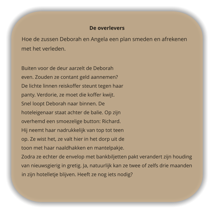 De overlevers  Hoe de zussen Deborah en Angela een plan smeden en afrekenen met het verleden.   Buiten voor de deur aarzelt de Deborah even. Zouden ze contant geld aannemen? De lichte linnen reiskoffer steunt tegen haar panty. Verdorie, ze moet die koffer kwijt. Snel loopt Deborah naar binnen. De hoteleigenaar staat achter de balie. Op zijn overhemd een smoezelige button: Richard. Hij neemt haar nadrukkelijk van top tot teen op. Ze wist het, ze valt hier in het dorp uit de toon met haar naaldhakken en mantelpakje. Zodra ze echter de envelop met bankbiljetten pakt verandert zijn houding van nieuwsgierig in gretig. Ja, natuurlijk kan ze twee of zelfs drie maanden in zijn hotelletje blijven. Heeft ze nog iets nodig?