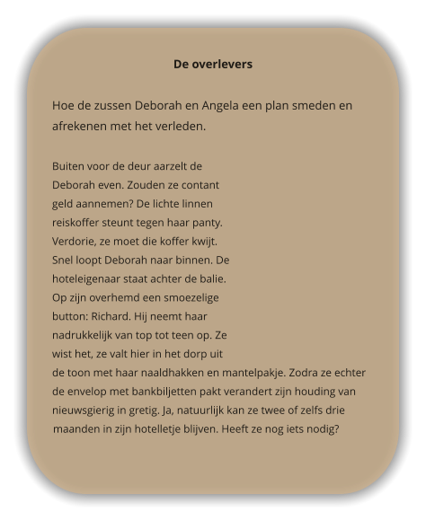 De overlevers  Hoe de zussen Deborah en Angela een plan smeden en afrekenen met het verleden.   Buiten voor de deur aarzelt de Deborah even. Zouden ze contant geld aannemen? De lichte linnen reiskoffer steunt tegen haar panty. Verdorie, ze moet die koffer kwijt. Snel loopt Deborah naar binnen. De hoteleigenaar staat achter de balie. Op zijn overhemd een smoezelige button: Richard. Hij neemt haar nadrukkelijk van top tot teen op. Ze wist het, ze valt hier in het dorp uit de toon met haar naaldhakken en mantelpakje. Zodra ze echter de envelop met bankbiljetten pakt verandert zijn houding van nieuwsgierig in gretig. Ja, natuurlijk kan ze twee of zelfs drie maanden in zijn hotelletje blijven. Heeft ze nog iets nodig?