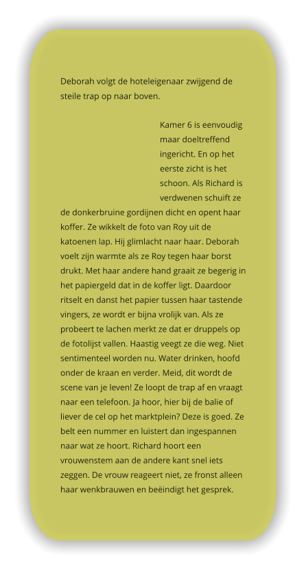 Deborah volgt de hoteleigenaar zwijgend de steile trap op naar boven.   Kamer 6 is eenvoudig maar doeltreffend ingericht. En op het eerste zicht is het schoon. Als Richard is verdwenen schuift ze de donkerbruine gordijnen dicht en opent haar koffer. Ze wikkelt de foto van Roy uit de katoenen lap. Hij glimlacht naar haar. Deborah voelt zijn warmte als ze Roy tegen haar borst drukt. Met haar andere hand graait ze begerig in het papiergeld dat in de koffer ligt. Daardoor ritselt en danst het papier tussen haar tastende vingers, ze wordt er bijna vrolijk van. Als ze probeert te lachen merkt ze dat er druppels op de fotolijst vallen. Haastig veegt ze die weg. Niet sentimenteel worden nu. Water drinken, hoofd onder de kraan en verder. Meid, dit wordt de scene van je leven! Ze loopt de trap af en vraagt naar een telefoon. Ja hoor, hier bij de balie of liever de cel op het marktplein? Deze is goed. Ze belt een nummer en luistert dan ingespannen naar wat ze hoort. Richard hoort een vrouwenstem aan de andere kant snel iets zeggen. De vrouw reageert niet, ze fronst alleen haar wenkbrauwen en beëindigt het gesprek.