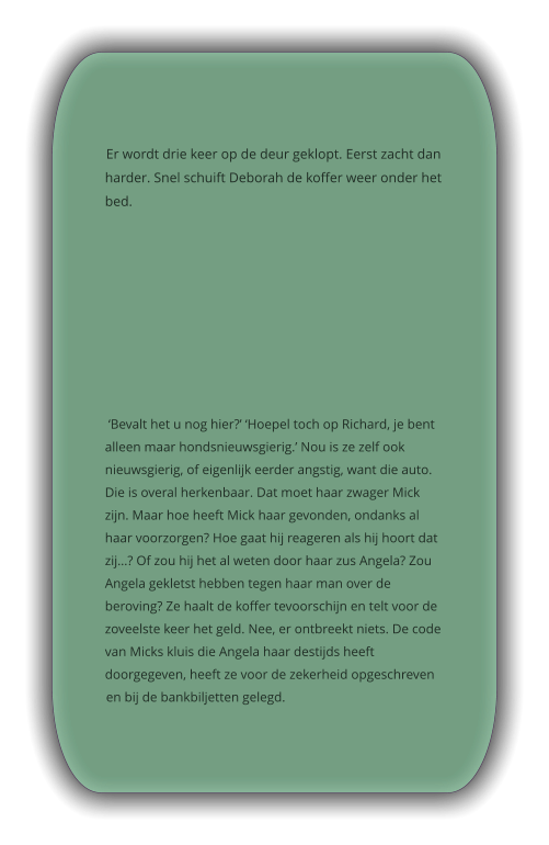 Er wordt drie keer op de deur geklopt. Eerst zacht dan harder. Snel schuift Deborah de koffer weer onder het bed.   ‘Bevalt het u nog hier?’ ‘Hoepel toch op Richard, je bent alleen maar hondsnieuwsgierig.’ Nou is ze zelf ook nieuwsgierig, of eigenlijk eerder angstig, want die auto. Die is overal herkenbaar. Dat moet haar zwager Mick zijn. Maar hoe heeft Mick haar gevonden, ondanks al haar voorzorgen? Hoe gaat hij reageren als hij hoort dat zij…? Of zou hij het al weten door haar zus Angela? Zou Angela gekletst hebben tegen haar man over de beroving? Ze haalt de koffer tevoorschijn en telt voor de zoveelste keer het geld. Nee, er ontbreekt niets. De code van Micks kluis die Angela haar destijds heeft doorgegeven, heeft ze voor de zekerheid opgeschreven en bij de bankbiljetten gelegd.