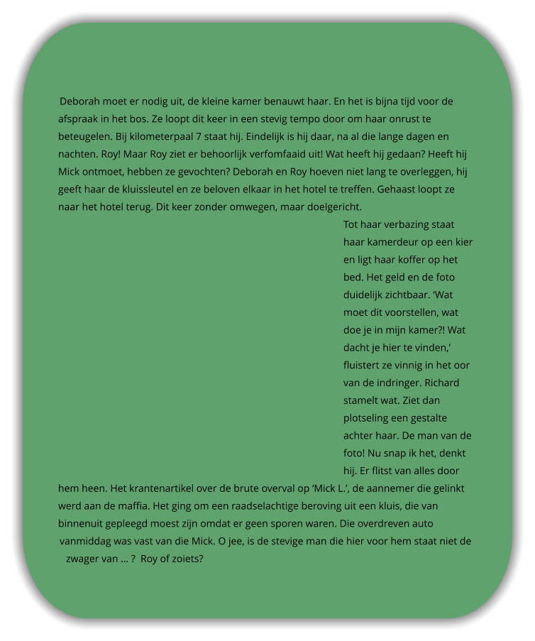 Deborah moet er nodig uit, de kleine kamer benauwt haar. En het is bijna tijd voor de afspraak in het bos. Ze loopt dit keer in een stevig tempo door om haar onrust te beteugelen. Bij kilometerpaal 7 staat hij. Eindelijk is hij daar, na al die lange dagen en nachten. Roy! Maar Roy ziet er behoorlijk verfomfaaid uit! Wat heeft hij gedaan? Heeft hij Mick ontmoet, hebben ze gevochten? Deborah en Roy hoeven niet lang te overleggen, hij geeft haar de kluissleutel en ze beloven elkaar in het hotel te treffen. Gehaast loopt ze naar het hotel terug. Dit keer zonder omwegen, maar doelgericht.  Tot haar verbazing staat haar kamerdeur op een kier en ligt haar koffer op het bed. Het geld en de foto duidelijk zichtbaar. ‘Wat moet dit voorstellen, wat doe je in mijn kamer?! Wat dacht je hier te vinden,’ fluistert ze vinnig in het oor van de indringer. Richard stamelt wat. Ziet dan plotseling een gestalte achter haar. De man van de foto! Nu snap ik het, denkt hij. Er flitst van alles door hem heen. Het krantenartikel over de brute overval op ‘Mick L.’, de aannemer die gelinkt werd aan de maffia. Het ging om een raadselachtige beroving uit een kluis, die van binnenuit gepleegd moest zijn omdat er geen sporen waren. Die overdreven auto vanmiddag was vast van die Mick. O jee, is de stevige man die hier voor hem staat niet de zwager van … ?  Roy of zoiets?