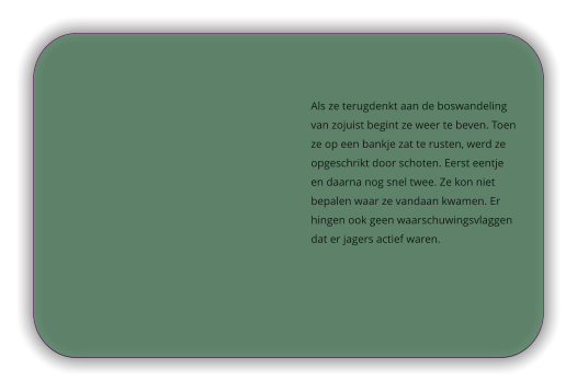 Als ze terugdenkt aan de boswandeling van zojuist begint ze weer te beven. Toen ze op een bankje zat te rusten, werd ze opgeschrikt door schoten. Eerst eentje en daarna nog snel twee. Ze kon niet bepalen waar ze vandaan kwamen. Er hingen ook geen waarschuwingsvlaggen dat er jagers actief waren.