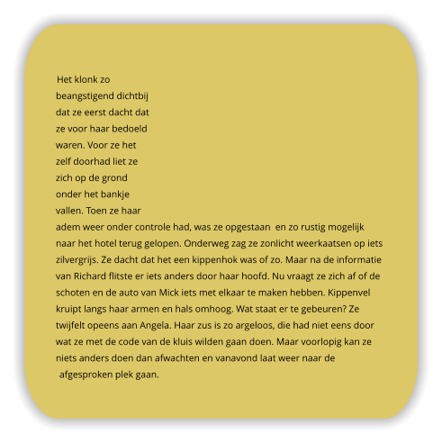 Het klonk zo beangstigend dichtbij dat ze eerst dacht dat ze voor haar bedoeld waren. Voor ze het zelf doorhad liet ze zich op de grond onder het bankje vallen. Toen ze haar adem weer onder controle had, was ze opgestaan  en zo rustig mogelijk naar het hotel terug gelopen. Onderweg zag ze zonlicht weerkaatsen op iets zilvergrijs. Ze dacht dat het een kippenhok was of zo. Maar na de informatie van Richard flitste er iets anders door haar hoofd. Nu vraagt ze zich af of de schoten en de auto van Mick iets met elkaar te maken hebben. Kippenvel kruipt langs haar armen en hals omhoog. Wat staat er te gebeuren? Ze twijfelt opeens aan Angela. Haar zus is zo argeloos, die had niet eens door wat ze met de code van de kluis wilden gaan doen. Maar voorlopig kan ze niets anders doen dan afwachten en vanavond laat weer naar de afgesproken plek gaan.