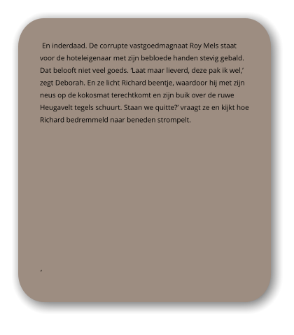 En inderdaad. De corrupte vastgoedmagnaat Roy Mels staat voor de hoteleigenaar met zijn bebloede handen stevig gebald. Dat belooft niet veel goeds. ‘Laat maar lieverd, deze pak ik wel,’ zegt Deborah. En ze licht Richard beentje, waardoor hij met zijn neus op de kokosmat terechtkomt en zijn buik over de ruwe Heugavelt tegels schuurt. Staan we quitte?’ vraagt ze en kijkt hoe Richard bedremmeld naar beneden strompelt.  ‘